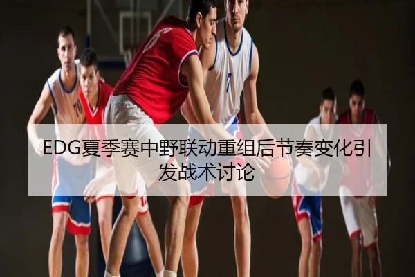 EDG夏季赛中野联动重组后节奏变化引发战术讨论