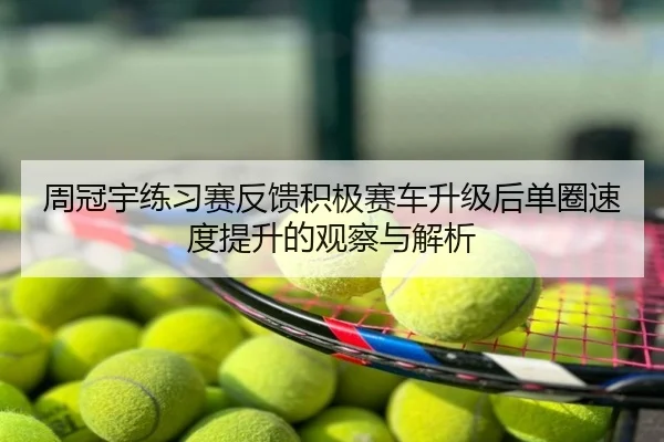 周冠宇练习赛反馈积极赛车升级后单圈速度提升的观察与解析