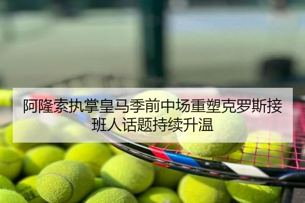 阿隆索执掌皇马季前中场重塑克罗斯接班人话题持续升温