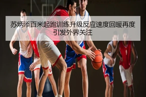 苏炳添百米起跑训练升级反应速度回暖再度引发外界关注