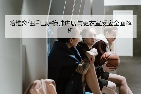 哈维离任后巴萨换帅进展与更衣室反应全面解析
