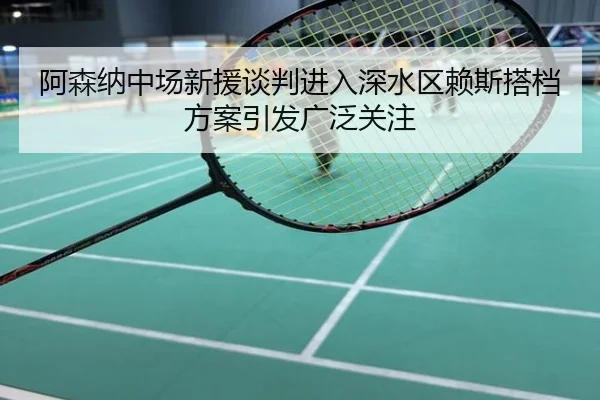 阿森纳中场新援谈判进入深水区赖斯搭档方案引发广泛关注