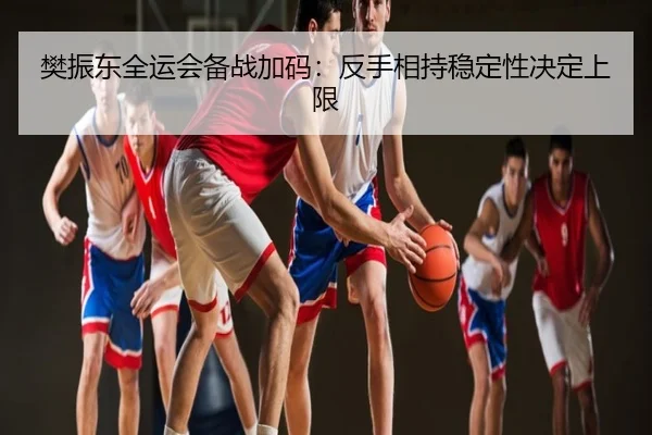 樊振东全运会备战加码：反手相持稳定性决定上限