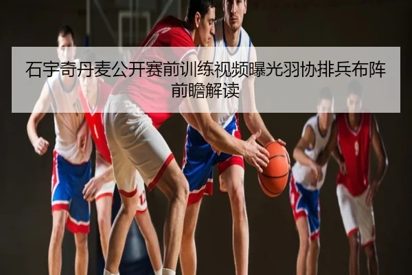石宇奇丹麦公开赛前训练视频曝光羽协排兵布阵前瞻解读